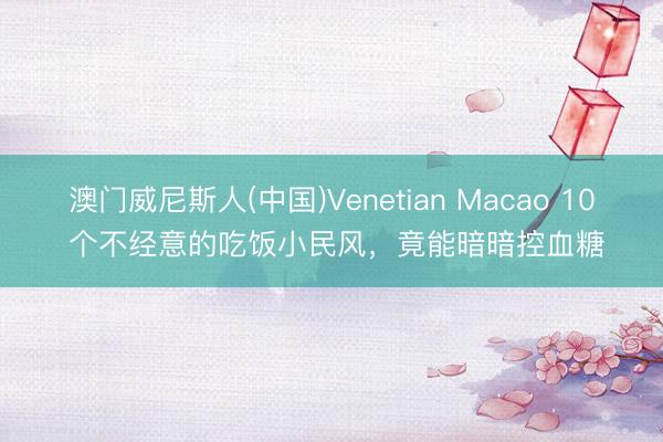澳门威尼斯人(中国)Venetian Macao 10 个不经意的吃饭小民风，竟能暗暗控血糖