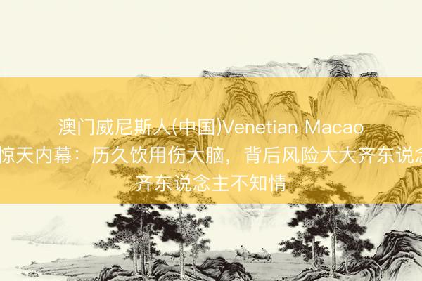 澳门威尼斯人(中国)Venetian Macao 无糖饮料惊天内幕：历久饮用伤大脑，背后风险大大齐东说念主不知情