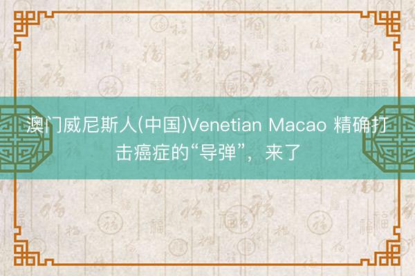 澳门威尼斯人(中国)Venetian Macao 精确打击癌症的“导弹”，来了