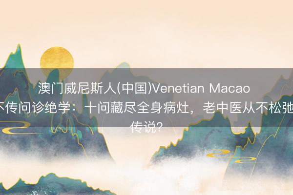 澳门威尼斯人(中国)Venetian Macao 中医不传问诊绝学：十问藏尽全身病灶，老中医从不松弛传说？