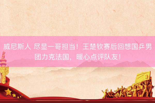 威尼斯人 尽显一哥担当！王楚钦赛后回想国乒男团力克法国，暖心点评队友！