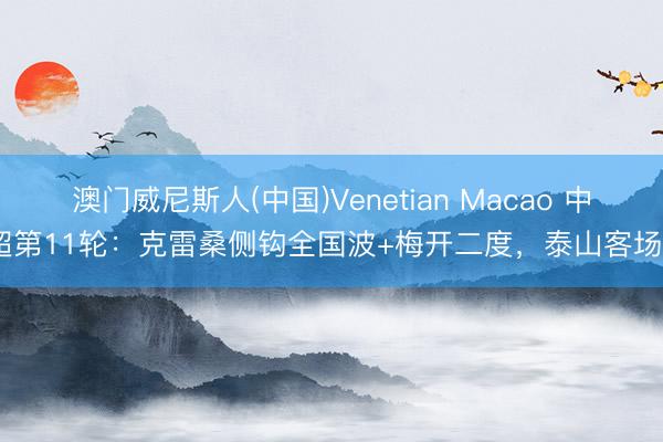 澳门威尼斯人(中国)Venetian Macao 中超第11轮：克雷桑侧钩全国波+梅开二度，泰山客场2