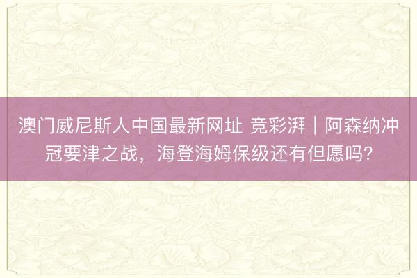 澳门威尼斯人中国最新网址 竞彩湃｜阿森纳冲冠要津之战，海登海姆保级还有但愿吗？