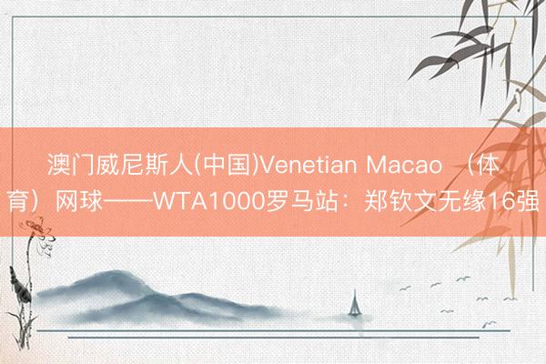 澳门威尼斯人(中国)Venetian Macao （体育）网球——WTA1000罗马站：郑钦文无缘16强