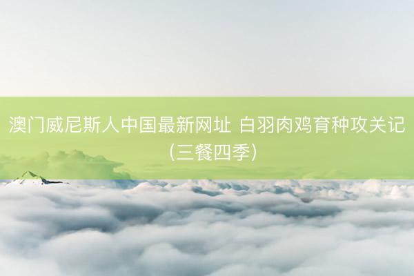 澳门威尼斯人中国最新网址 白羽肉鸡育种攻关记（三餐四季）