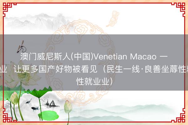 澳门威尼斯人(中国)Venetian Macao 一站式就业  让更多国产好物被看见（民生一线·良善坐蓐性就业业）