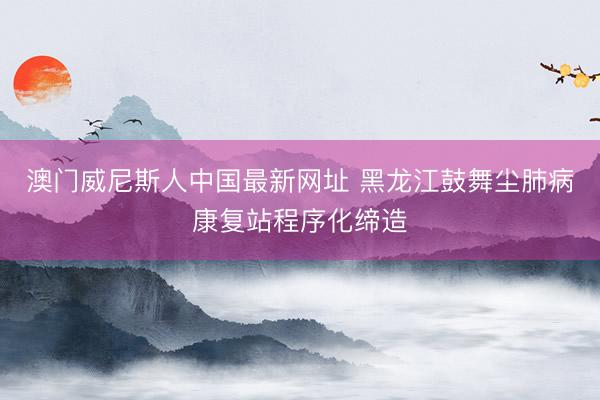 澳门威尼斯人中国最新网址 黑龙江鼓舞尘肺病康复站程序化缔造