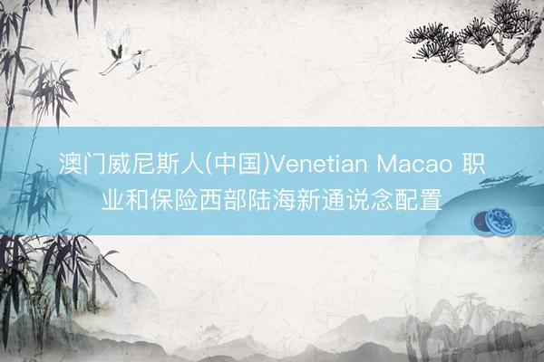 澳门威尼斯人(中国)Venetian Macao 职业和保险西部陆海新通说念配置