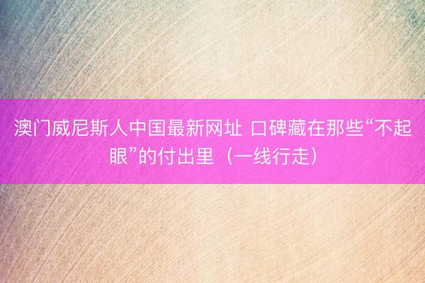澳门威尼斯人中国最新网址 口碑藏在那些“不起眼”的付出里（一线行走）