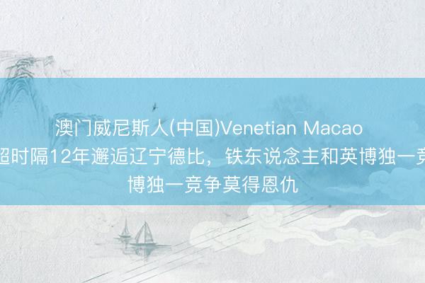 澳门威尼斯人(中国)Venetian Macao 足球报：中超时隔12年邂逅辽宁德比，铁东说念主和英博独一竞争莫得恩仇