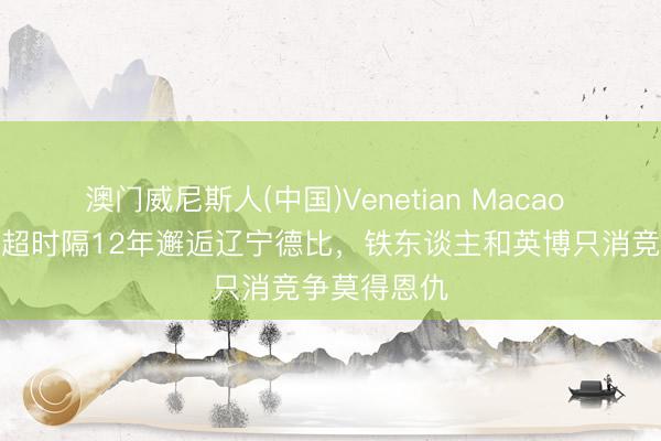 澳门威尼斯人(中国)Venetian Macao 足球报：中超时隔12年邂逅辽宁德比，铁东谈主和英博只消竞争莫得恩仇