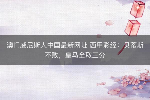 澳门威尼斯人中国最新网址 西甲彩经：贝蒂斯不败，皇马全取三分