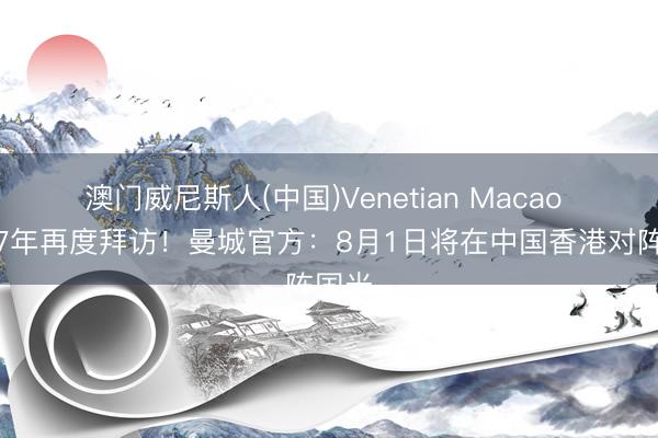 澳门威尼斯人(中国)Venetian Macao 时隔7年再度拜访！曼城官方：8月1日将在中国香港对阵国米