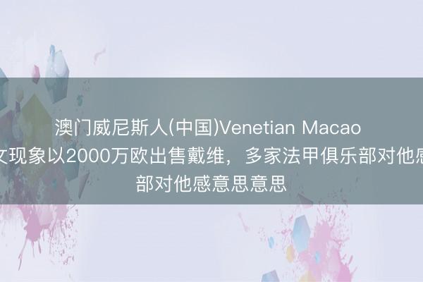 澳门威尼斯人(中国)Venetian Macao 罗体：尤文现象以2000万欧出售戴维，多家法甲俱乐部对他感意思意思