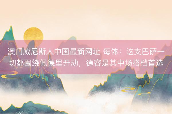 澳门威尼斯人中国最新网址 每体：这支巴萨一切都围绕佩德里开动，德容是其中场搭档首选