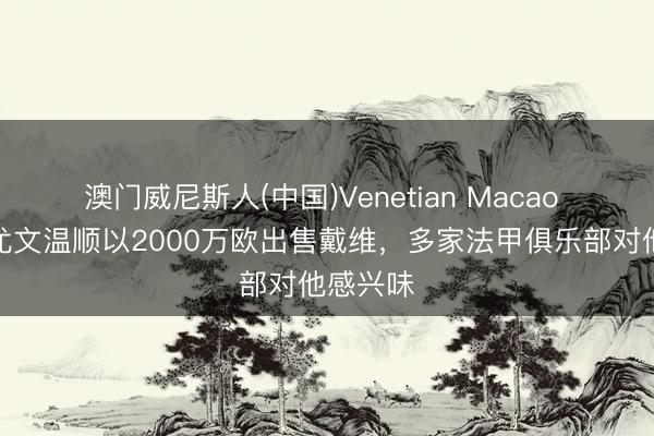 澳门威尼斯人(中国)Venetian Macao 罗体：尤文温顺以2000万欧出售戴维，多家法甲俱乐部对他感兴味