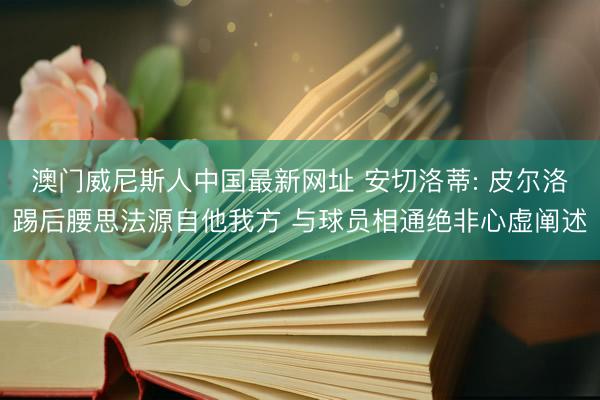 澳门威尼斯人中国最新网址 安切洛蒂: 皮尔洛踢后腰思法源自他我方 与球员相通绝非心虚阐述