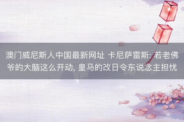 澳门威尼斯人中国最新网址 卡尼萨雷斯: 若老佛爷的大脑这么开动， 皇马的改日令东说念主担忧