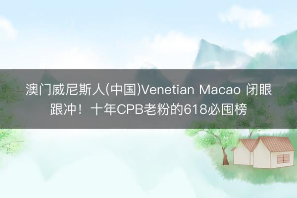 澳门威尼斯人(中国)Venetian Macao 闭眼跟冲！十年CPB老粉的618必囤榜