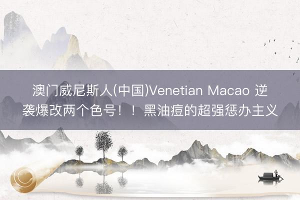 澳门威尼斯人(中国)Venetian Macao 逆袭爆改两个色号！！黑油痘的超强惩办主义