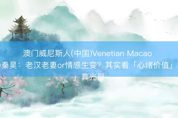 澳门威尼斯人(中国)Venetian Macao 伊能静秦昊：老汉老妻or情感生变？其实看「心绪价值」真光显