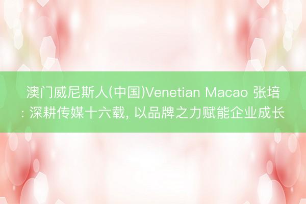澳门威尼斯人(中国)Venetian Macao 张培: 深耕传媒十六载， 以品牌之力赋能企业成长