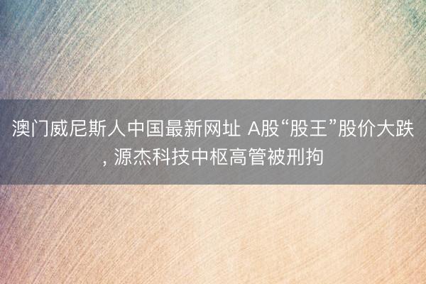 澳门威尼斯人中国最新网址 A股“股王”股价大跌， 源杰科技中枢高管被刑拘