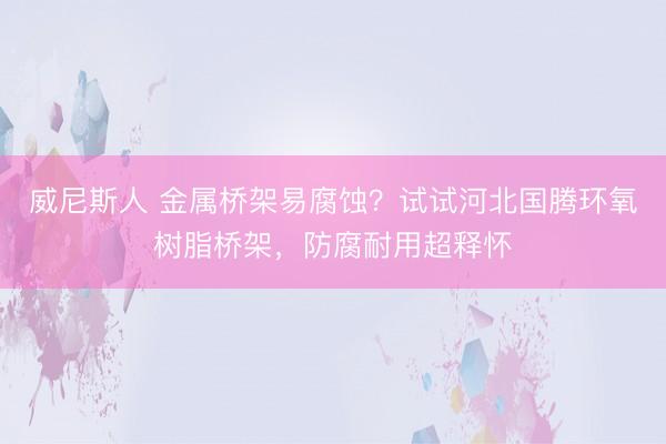 威尼斯人 金属桥架易腐蚀？试试河北国腾环氧树脂桥架，防腐耐用超释怀
