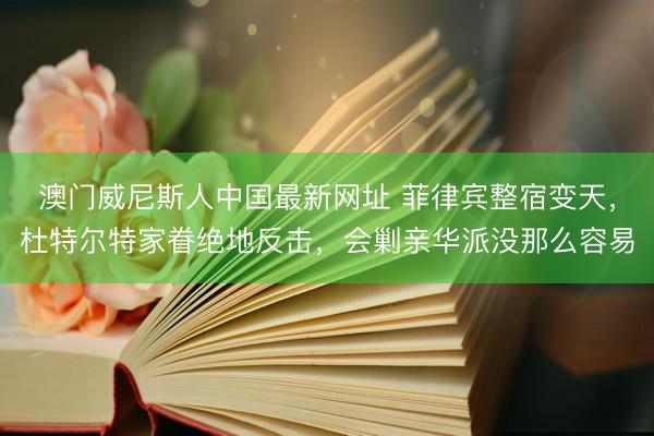 澳门威尼斯人中国最新网址 菲律宾整宿变天,杜特尔特家眷绝地反击,会剿亲华派没那么容易