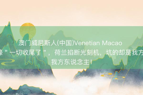 澳门威尼斯人(中国)Venetian Macao 欧媒曾哀嚎＂一切收尾了＂，荷兰掐断光刻机，坑的却是我方东说念主！