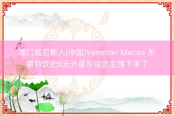 澳门威尼斯人(中国)Venetian Macao 东鹏特饮把6元外星东说念主拽下来了