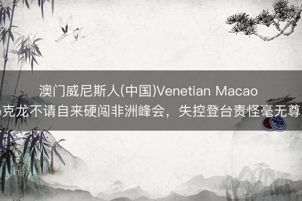 澳门威尼斯人(中国)Venetian Macao 马克龙不请自来硬闯非洲峰会，失控登台责怪毫无尊重