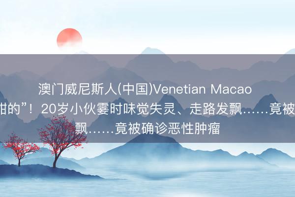澳门威尼斯人(中国)Venetian Macao “吃什么齐是甜的”！20岁小伙霎时味觉失灵、走路发飘……竟被确诊恶性肿瘤