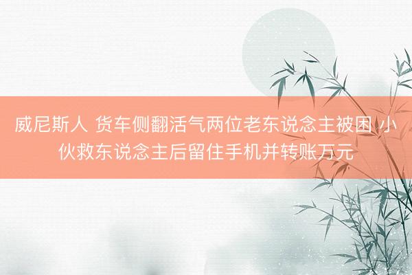 威尼斯人 货车侧翻活气两位老东说念主被困 小伙救东说念主后留住手机并转账万元