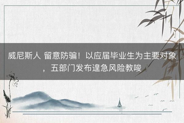 威尼斯人 留意防骗！以应届毕业生为主要对象，五部门发布遑急风险教唆
