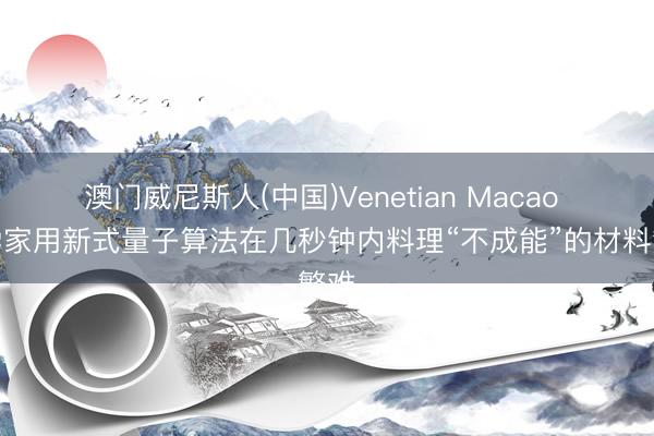 澳门威尼斯人(中国)Venetian Macao 科学家用新式量子算法在几秒钟内料理“不成能”的材料繁难