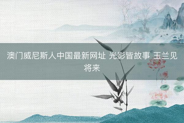 澳门威尼斯人中国最新网址 光影皆故事 玉兰见将来