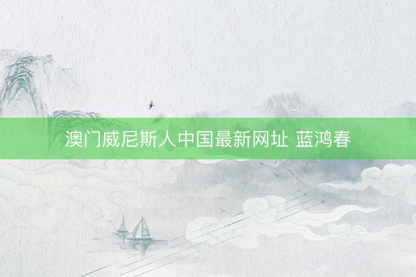 澳门威尼斯人中国最新网址 蓝鸿春