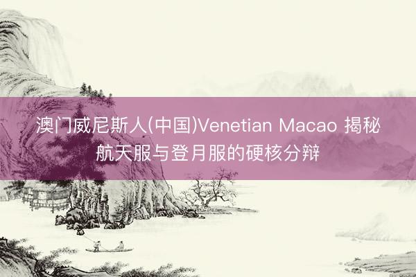 澳门威尼斯人(中国)Venetian Macao 揭秘航天服与登月服的硬核分辩