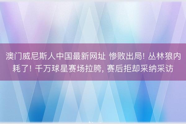 澳门威尼斯人中国最新网址 惨败出局! 丛林狼内耗了! 千万球星赛场拉胯， 赛后拒却采纳采访