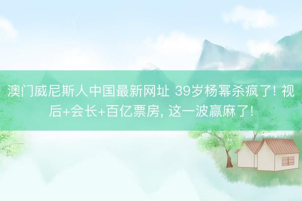 澳门威尼斯人中国最新网址 39岁杨幂杀疯了! 视后+会长+百亿票房， 这一波赢麻了!
