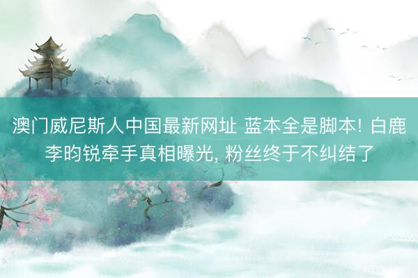 澳门威尼斯人中国最新网址 蓝本全是脚本! 白鹿李昀锐牵手真相曝光， 粉丝终于不纠结了