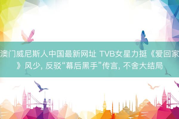 澳门威尼斯人中国最新网址 TVB女星力挺《爱回家》风少， 反驳“幕后黑手”传言， 不舍大结局