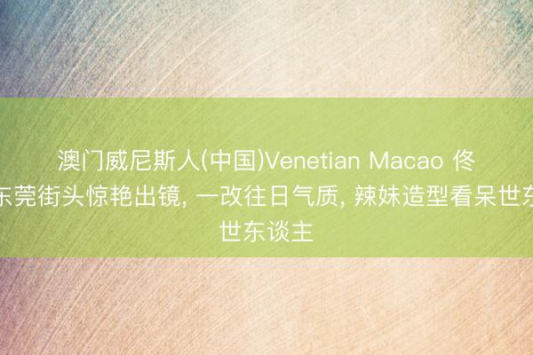 澳门威尼斯人(中国)Venetian Macao 佟丽娅东莞街头惊艳出镜， 一改往日气质， 辣妹造型看呆世东谈主