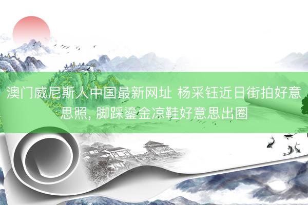 澳门威尼斯人中国最新网址 杨采钰近日街拍好意思照， 脚踩鎏金凉鞋好意思出圈