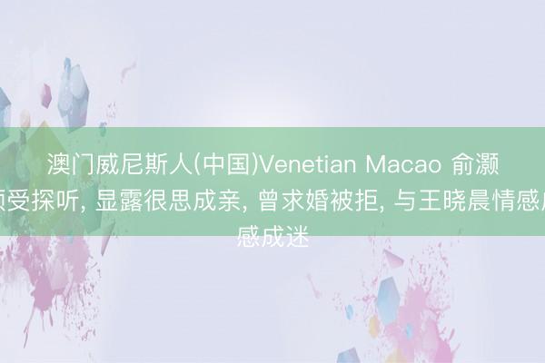澳门威尼斯人(中国)Venetian Macao 俞灏明领受探听， 显露很思成亲， 曾求婚被拒， 与王晓晨情感成迷