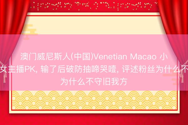 澳门威尼斯人(中国)Venetian Macao 小苍和年青女主播PK， 输了后破防抽啼哭噎， 评述粉丝为什么不守旧我方