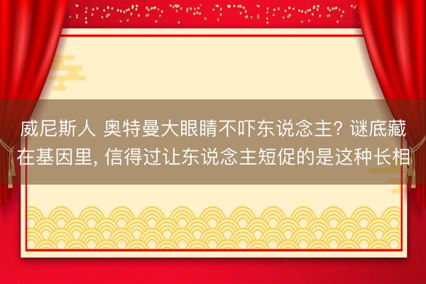 威尼斯人 奥特曼大眼睛不吓东说念主? 谜底藏在基因里， 信得过让东说念主短促的是这种长相