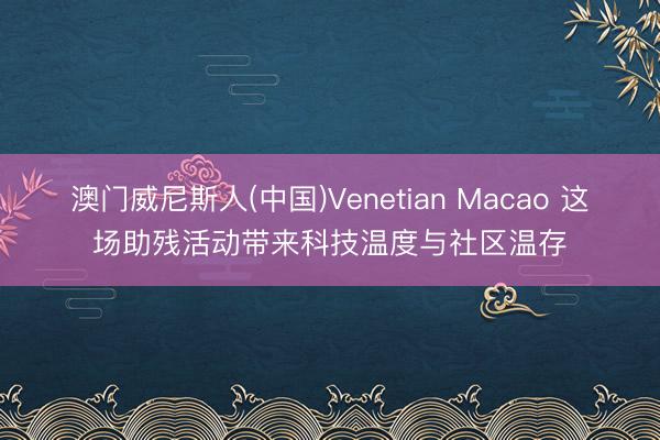 澳门威尼斯人(中国)Venetian Macao 这场助残活动带来科技温度与社区温存