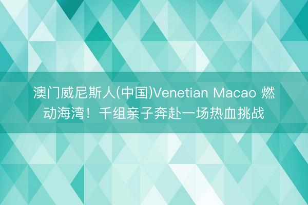 澳门威尼斯人(中国)Venetian Macao 燃动海湾！千组亲子奔赴一场热血挑战
